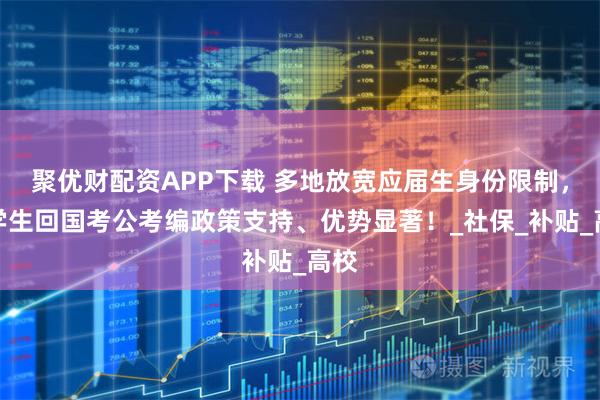 聚优财配资APP下载 多地放宽应届生身份限制,留学生回国考公考编政策支持、优势显著!_社保_补贴_高校