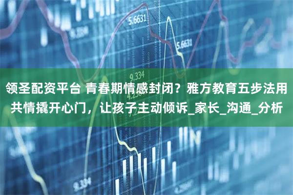 领圣配资平台 青春期情感封闭?雅方教育五步法用共情撬开心门,让孩子主动倾诉_家长_沟通_分析