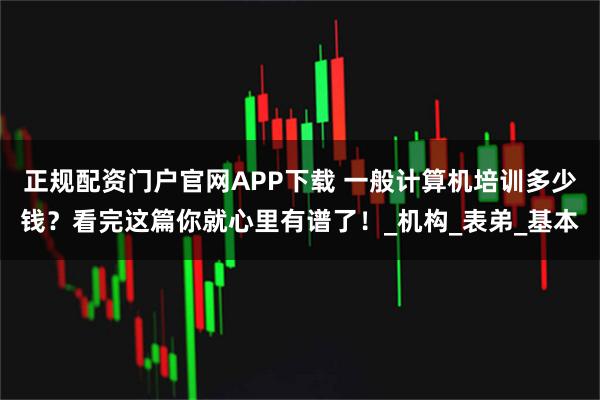 正规配资门户官网APP下载 一般计算机培训多少钱？看完这篇你就心里有谱了！_机构_表弟_基本