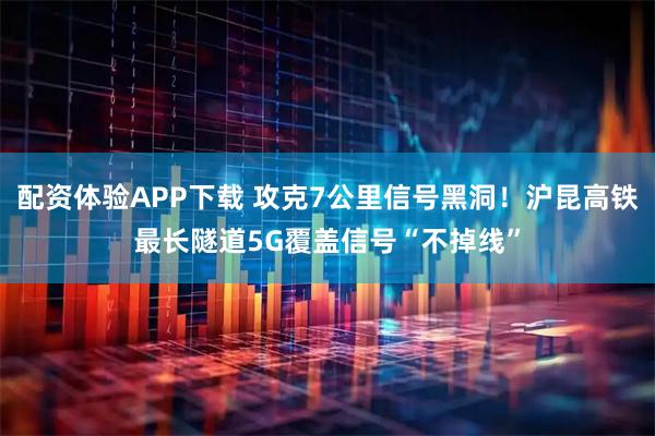 配资体验APP下载 攻克7公里信号黑洞！沪昆高铁最长隧道5G覆盖信号“不掉线”