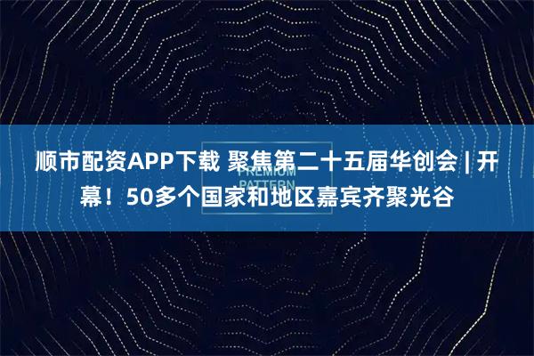 顺市配资APP下载 聚焦第二十五届华创会 | 开幕！50多个国家和地区嘉宾齐聚光谷