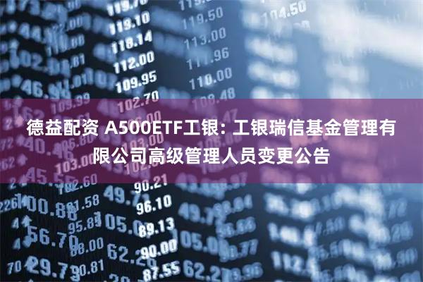 德益配资 A500ETF工银: 工银瑞信基金管理有限公司高级管理人员变更公告