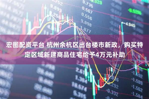 宏图配资平台 杭州余杭区出台楼市新政，购买特定区域新建商品住宅给予4万元补助