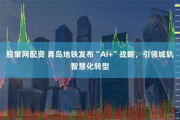 股窜网配资 青岛地铁发布“AI+”战略，引领城轨智慧化转型