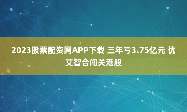 2023股票配资网APP下载 三年亏3.75亿元 优艾智合闯关港股