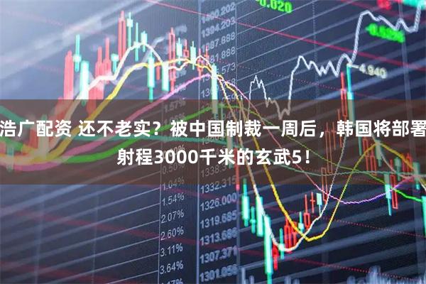 浩广配资 还不老实？被中国制裁一周后，韩国将部署射程3000千米的玄武5！