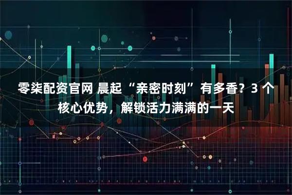 零柒配资官网 晨起 “亲密时刻” 有多香？3 个核心优势，解锁活力满满的一天