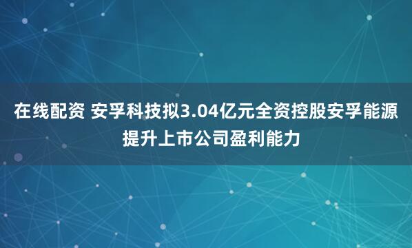 在线配资 安孚科技拟3.04亿元全资控股安孚能源  提升上市公司盈利能力