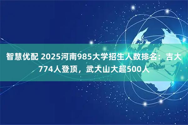智慧优配 2025河南985大学招生人数排名：吉大774人登顶，武大山大超500人