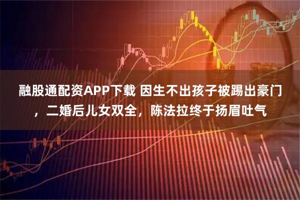 融股通配资APP下载 因生不出孩子被踢出豪门，二婚后儿女双全，陈法拉终于扬眉吐气