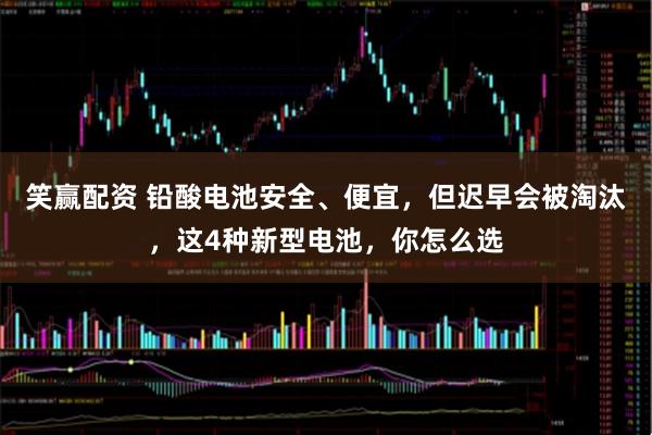 笑赢配资 铅酸电池安全、便宜，但迟早会被淘汰，这4种新型电池，你怎么选