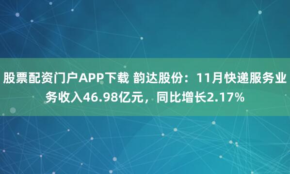 股票配资门户APP下载 韵达股份：11月快递服务业务收入46.98亿元，同比增长2.17%