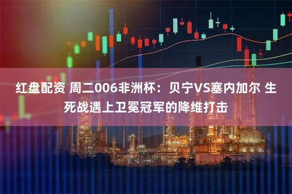 红盘配资 周二006非洲杯：贝宁VS塞内加尔 生死战遇上卫冕冠军的降维打击