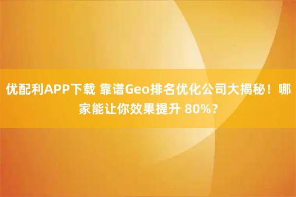 优配利APP下载 靠谱Geo排名优化公司大揭秘！哪家能让你效果提升 80%？