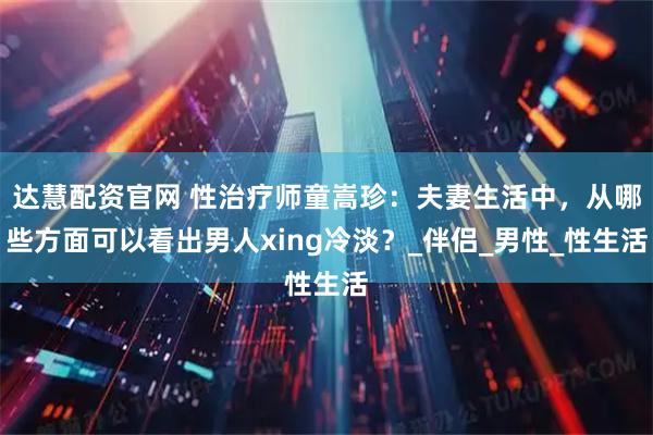 达慧配资官网 性治疗师童嵩珍：夫妻生活中，从哪些方面可以看出男人xing冷淡？_伴侣_男性_性生活