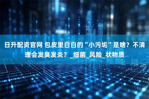 日升配资官网 包皮里白白的“小污垢”是啥？不清理会发臭发炎？_细菌_风险_状物质