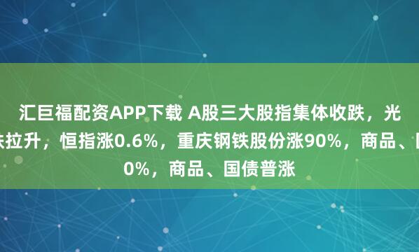 汇巨福配资APP下载 A股三大股指集体收跌，光伏、钢铁拉升，恒指涨0.6%，重庆钢铁股份涨90%，商品、国债普涨