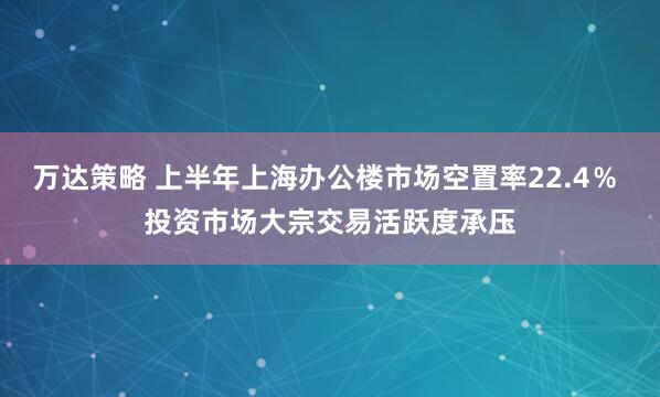 万达策略 上半年上海办公楼市场空置率22.4％ 投资市场大宗交易活跃度承压