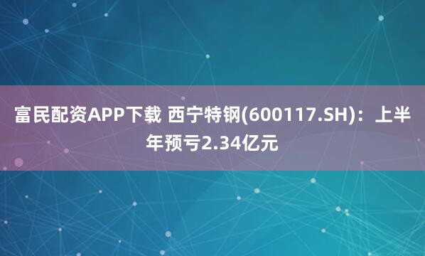 富民配资APP下载 西宁特钢(600117.SH)：上半年预亏2.34亿元