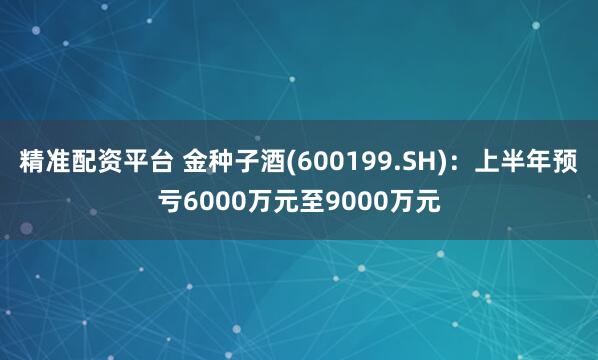 精准配资平台 金种子酒(600199.SH)：上半年预亏6000万元至9000万元