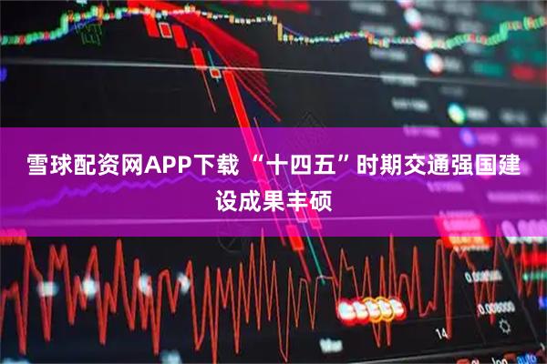 雪球配资网APP下载 “十四五”时期交通强国建设成果丰硕