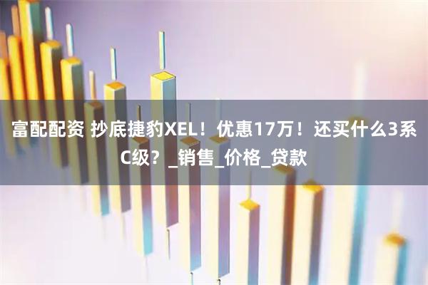 富配配资 抄底捷豹XEL！优惠17万！还买什么3系C级？_销售_价格_贷款