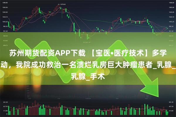 苏州期货配资APP下载 【宝医•医疗技术】多学科联动，我院成功救治一名溃烂乳房巨大肿瘤患者_乳腺_手术