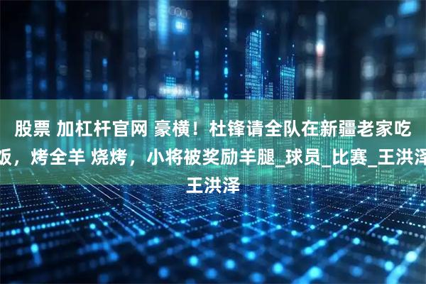 股票 加杠杆官网 豪横！杜锋请全队在新疆老家吃饭，烤全羊 烧烤，小将被奖励羊腿_球员_比赛_王洪泽